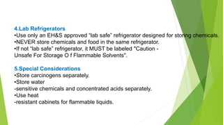 4.Lab Refrigerators
•Use only an EH&S approved “lab safe” refrigerator designed for storing chemicals.
•NEVER store chemicals and food in the same refrigerator.
•If not “lab safe” refrigerator, it MUST be labeled "Caution -
Unsafe For Storage O f Flammable Solvents".
5.Special Considerations
•Store carcinogens separately.
•Store water
-sensitive chemicals and concentrated acids separately.
•Use heat
-resistant cabinets for flammable liquids.
 