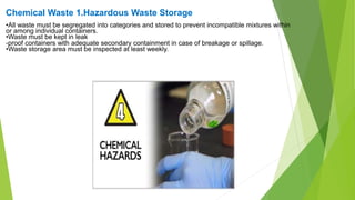 Chemical Waste 1.Hazardous Waste Storage
•All waste must be segregated into categories and stored to prevent incompatible mixtures within
or among individual containers.
•Waste must be kept in leak
-proof containers with adequate secondary containment in case of breakage or spillage.
•Waste storage area must be inspected at least weekly.
 