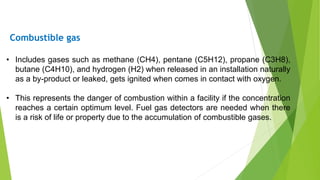 • Includes gases such as methane (CH4), pentane (C5H12), propane (C3H8),
butane (C4H10), and hydrogen (H2) when released in an installation naturally
as a by-product or leaked, gets ignited when comes in contact with oxygen.
• This represents the danger of combustion within a facility if the concentration
reaches a certain optimum level. Fuel gas detectors are needed when there
is a risk of life or property due to the accumulation of combustible gases.
Combustible gas
 
