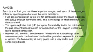 Each type of fuel gas has three important ranges, and each of these ranges
differs for specific gases but uses the same definitions.
• Fuel gas concentration is too low for combustion below the lower explosion
limit (LEL) or lower flammable limit. This is the range in which more fuel gas
detectors work.
• The upper explosive limit (UEL) or upper flammability limit is the point where
the gas concentration is too rich for combustion, or the oxygen level is too
low to support combustion.
• Between LEL and UEL, concentration (measured as a percentage of air
volume) supports combustion of combustible gas when exposed to a source
of ignition. The flammability of many gases is in a very limited and
concentrated range
RANGES:
 