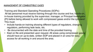 Training and Standard Operating Procedures (SOPs):
All lab personnel must receive training through this course and live, hands-on,
in-house training provided by the supervisor, manager, or Principal Investigator
(PI) before being allowed to work with compressed gases and/or the cylinders!
This must:
• Include hands-on training showing different types of regulators, changing
regulators, performing leak tests, etc.
• Be documented with the date and time of the provided training.
• Kept on file and presented upon request. All areas using compressed gases
should have an up-to-date, written SOP and placed in an area for easy
access for all working in and around the area.
MANAGEMENT OF COMBUSTIBLE GASES
 