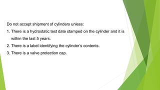 Do not accept shipment of cylinders unless:
1. There is a hydrostatic test date stamped on the cylinder and it is
within the last 5 years.
2. There is a label identifying the cylinder’s contents.
3. There is a valve protection cap.
 