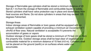 Storage of flammable gas cylinders shall be stored a minimum distance of 20
feet (6.1 m) from the storage of flammable and combustible liquids or solids.
Stored cylinders shall have valve protection cap in place and stored away from
heat sources and flame. Do not store cylinders in areas that may exceed 125
degrees Fahrenheit.
Storage Areas
Indoor storage areas of flammable or toxic gases shall be equipped with an
exhaust ventilation system capable of providing a minimum air movement of 1
cfm/ft2 of floor area. Natural ventilation is acceptable if it prevents the
accumulation of gases or vapors
Outdoor storage of toxic gases shall be stored a minimum of 75 feet (22 m) from
the property line. Outdoor storage areas shall be kept clear of vegetation and
combustible material for a minimum distance of 15 feet (4.6 m). Cylinders shall
not be placed on the ground (earth) or on surfaces where water can
accumulate.
 