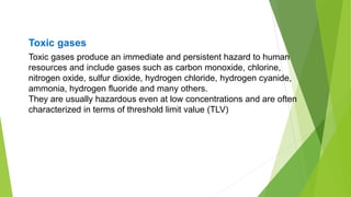 Toxic gases produce an immediate and persistent hazard to human
resources and include gases such as carbon monoxide, chlorine,
nitrogen oxide, sulfur dioxide, hydrogen chloride, hydrogen cyanide,
ammonia, hydrogen fluoride and many others.
They are usually hazardous even at low concentrations and are often
characterized in terms of threshold limit value (TLV)
Toxic gases
 