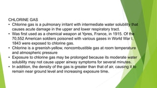 CHLORINE GAS
• Chlorine gas is a pulmonary irritant with intermediate water solubility that
causes acute damage in the upper and lower respiratory tract.
• Was first used as a chemical weapon at Ypres, France, in 1915. Of the
70,552 American soldiers poisoned with various gases in World War I,
1843 were exposed to chlorine gas.
• Chlorine is a greenish-yellow, noncombustible gas at room temperature
and atmospheric pressure
• Exposure to chlorine gas may be prolonged because its moderate water
solubility may not cause upper airway symptoms for several minutes.
• In addition, the density of the gas is greater than that of air, causing it to
remain near ground level and increasing exposure time.
 