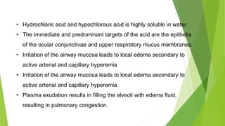 • Hydrochloric acid and hypochlorous acid is highly soluble in water
• The immediate and predominant targets of the acid are the epithelia
of the ocular conjunctivae and upper respiratory mucus membranes.
• Irritation of the airway mucosa leads to local edema secondary to
active arterial and capillary hyperemia
• Irritation of the airway mucosa leads to local edema secondary to
active arterial and capillary hyperemia
• Plasma exudation results in filling the alveoli with edema fluid,
resulting in pulmonary congestion.
 