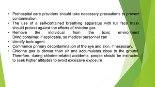 • Prehospital care providers should take necessary precautions to prevent
contamination
• The use of a self-contained breathing apparatus with full face mask
should protect against the effects of chlorine gas
• Remove the individual from the toxic environment
Bring container, if applicable, so medical personnel can
• identify toxic agent.
• Commence primary decontamination of the eye and skin, if necessary.
• Chlorine gas is denser than air and accumulates close to the ground.
Therefore, during chlorine-related accidents, people should be instructed
to seek higher altitudes to avoid excessive exposure
 