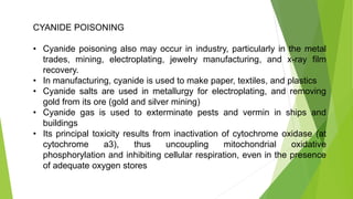 CYANIDE POISONING
• Cyanide poisoning also may occur in industry, particularly in the metal
trades, mining, electroplating, jewelry manufacturing, and x-ray film
recovery.
• In manufacturing, cyanide is used to make paper, textiles, and plastics
• Cyanide salts are used in metallurgy for electroplating, and removing
gold from its ore (gold and silver mining)
• Cyanide gas is used to exterminate pests and vermin in ships and
buildings
• Its principal toxicity results from inactivation of cytochrome oxidase (at
cytochrome a3), thus uncoupling mitochondrial oxidative
phosphorylation and inhibiting cellular respiration, even in the presence
of adequate oxygen stores
 