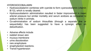 HYDROXOCOBALAMIN
• Hydroxocobalamin combines with cyanide to form cyanocobalamin (vitamin
B-12), which is renally cleared.
• Hydroxocobalamin administration resulted in faster improvement in mean
arterial pressure but similar mortality and serum acidosis as compared to
sodium nitrite in animals.
• Co-administration of sodium thiosulfate (through a separate line or
sequentially) has been suggested to have a synergic effect on
detoxification.
• Adverse effects include
• reddish brown skin
• mucous membrane
• urine discoloration
• rare anaphylaxis
• anaphylactoid reactions.
• Transit hypertension
 