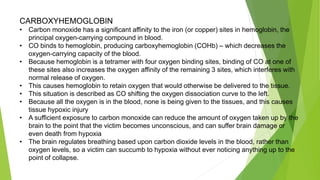 CARBOXYHEMOGLOBIN
• Carbon monoxide has a significant affinity to the iron (or copper) sites in hemoglobin, the
principal oxygen-carrying compound in blood.
• CO binds to hemoglobin, producing carboxyhemoglobin (COHb) – which decreases the
oxygen-carrying capacity of the blood.
• Because hemoglobin is a tetramer with four oxygen binding sites, binding of CO at one of
these sites also increases the oxygen affinity of the remaining 3 sites, which interferes with
normal release of oxygen.
• This causes hemoglobin to retain oxygen that would otherwise be delivered to the tissue.
• This situation is described as CO shifting the oxygen dissociation curve to the left.
• Because all the oxygen is in the blood, none is being given to the tissues, and this causes
tissue hypoxic injury
• A sufficient exposure to carbon monoxide can reduce the amount of oxygen taken up by the
brain to the point that the victim becomes unconscious, and can suffer brain damage or
even death from hypoxia
• The brain regulates breathing based upon carbon dioxide levels in the blood, rather than
oxygen levels, so a victim can succumb to hypoxia without ever noticing anything up to the
point of collapse.
 