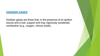 Oxidizer gases are those that, in the presence of an ignition
source and a fuel, support and may vigorously accelerate
combustion (e.g., oxygen, nitrous oxide).
OXIDIZER GASES
 