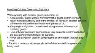 Handling Oxidizer Gases and Cylinders
When working with oxidizer gases, remember to:
• Keep oxidizer gases 20 feet from flammable gases and/or cylinders.
• Never handle/touch any part of the cylinder or fittings of oxidizer gas with
bare hands that are contaminated with grease or oil.
 Keep rags and gloves contaminated with grease or oil away from
oxidizing gases.
 Use only lubricants and connection or joint sealants recommended by
the gas cylinder manufacturer or supplier.
• Never use oxygen in place of compressed air or nitrogen to purge gas
lines.
• Require a minimum of two people in the lab when oxidizer gases are
being used.
 