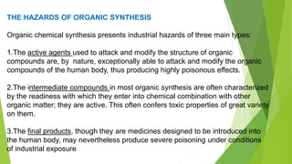 THE HAZARDS OF ORGANIC SYNTHESIS
Organic chemical synthesis presents industrial hazards of three main types:
1.The active agents used to attack and modify the structure of organic
compounds are, by nature, exceptionally able to attack and modify the organic
compounds of the human body, thus producing highly poisonous effects.
2.The intermediate compounds in most organic synthesis are often characterized
by the readiness with which they enter into chemical combination with other
organic matter; they are active. This often confers toxic properties of great variety
on them.
3.The final products, though they are medicines designed to be introduced into
the human body, may nevertheless produce severe poisoning under conditions
of industrial exposure
 