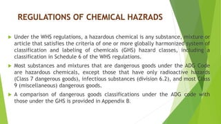 REGULATIONS OF CHEMICAL HAZRADS
 Under the WHS regulations, a hazardous chemical is any substance, mixture or
article that satisfies the criteria of one or more globally harmonized system of
classification and labeling of chemicals (GHS) hazard classes, including a
classification in Schedule 6 of the WHS regulations.
 Most substances and mixtures that are dangerous goods under the ADG Code
are hazardous chemicals, except those that have only radioactive hazards
(Class 7 dangerous goods), infectious substances (division 6.2), and most Class
9 (miscellaneous) dangerous goods.
 A comparison of dangerous goods classifications under the ADG code with
those under the GHS is provided in Appendix B.
 