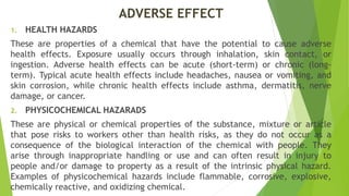 ADVERSE EFFECT
1. HEALTH HAZARDS
These are properties of a chemical that have the potential to cause adverse
health effects. Exposure usually occurs through inhalation, skin contact, or
ingestion. Adverse health effects can be acute (short-term) or chronic (long-
term). Typical acute health effects include headaches, nausea or vomiting, and
skin corrosion, while chronic health effects include asthma, dermatitis, nerve
damage, or cancer.
2. PHYSICOCHEMICAL HAZARADS
These are physical or chemical properties of the substance, mixture or article
that pose risks to workers other than health risks, as they do not occur as a
consequence of the biological interaction of the chemical with people. They
arise through inappropriate handling or use and can often result in injury to
people and/or damage to property as a result of the intrinsic physical hazard.
Examples of physicochemical hazards include flammable, corrosive, explosive,
chemically reactive, and oxidizing chemical.
 