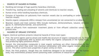 4. SOURCES OF HAZARDS IN PHARMA
 Handling and storage of huge quantity hazardous chemicals.
 Transferring, loading and unloading of solvents and chemicals to reaction vessels.
 Human errors while handling hazardous chemicals.
 Emission of hazardous air pollutants from reaction vessels due to overloading or under designed
reaction vessels.
 Volatile organic compounds (VOCs) releases from uncontained (or not connected to scrubbers).
 Reaction vessels and most common VOCs include methanol, dichloromethane, toluene, ethylene
glycol, N, ndimethylformamide, and acetonitrile.
 Leaks of effluents from wastewater treatment plants or from effluent collection sumps from
process area.
5. HAZARDS OF ORGANIC SYNTHESIS
Organic chemical synthesis presents industrial hazards of three main types:
 First, the active agents used to attack and modify the structure of organic compounds are, by their
very nature, exceptionally able to attack and modify the organic compounds of the human body,
thus producing highly poisonous effects.
 Second, the intermediate compounds in most organic syntheses are often characterized by the
readiness with which they enter into chemical combination with other organic matter; they are
active. This often confers toxic properties of great variety on them.
 Third, the final products, though they are medicines designed to be introduced into the human
body, may nevertheless produce severe poisoning under conditions of industrial exposure.
 