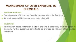 MANAGEMENT OF OVER-EXPOSURE TO
CHEMICALS
 REMOVAL FROM EXPOSURE
 Prompt removal of the person from the exposure site is the first step.
 Air respirators and lifelines are a mandatory first aid.
 RESUSCITATION
 Resuscitation means restoration of life of one who is apparently dead (collapsed or
shocked). Further supportive care should be provided as with any other medical
emergency
 