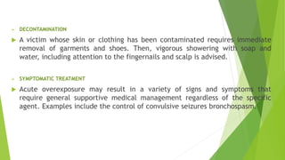  DECONTAMINATION
 A victim whose skin or clothing has been contaminated requires immediate
removal of garments and shoes. Then, vigorous showering with soap and
water, including attention to the fingernails and scalp is advised.
 SYMPTOMATIC TREATMENT
 Acute overexposure may result in a variety of signs and symptoms that
require general supportive medical management regardless of the specific
agent. Examples include the control of convulsive seizures bronchospasm.
 