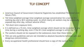TLV CONCEPT
 American Council of Government Industrial Hygienists has established Threshold Limit
Values (TLV).
 TLV-time-weighted average time-weighted average concentration for a normal 8-h
working day and a 40-h working week, to which nearly all workers may be repeatedly
exposed day after day, without adverse effect.
 TLV-short-term exposure limit.
 It is defined as a 15-min, time-weighted average which should not be exceeded at any
time during a working day, even if the 8-h time-weighted average is within the TLV.
 The workers should not be exposed to the substances more than these limits.
 TLVs are only guidelines and are not intended as absolute boundaries between safe and
dangerous concentrations.
 Every occupational health professional should have a copy of the current TLVs.
 