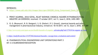 REFRENCES:
1. https://www.uab.edu/ehs/images/docs/gen/OHS200_Using_Compressed_Gases_2016-07-07.pdf
2. PRINCY AGARWAL, ANJU GOYAL, RAJAT VAISHNAV, CHEMICAL HAZARDS IN PHARMACEUTICAL
INDUSTRY: AN OVERVIEW, received: 17 october 2017, vol 11, issue 2, 2018, 2455-3891
3. O. G. Bhusnure1, R. B. Dongare1, S. B. Gholve1, P. S. Giram2, chemical hazards and safety
management in pharmaceutical industry, revised on: 18-10-2017, vol 12, issue 3, 2018, 357-369
4 http://www.rroij.com/open-access/health-hazards-of-organic- solvents.php?aid=57418 for organic so lvent
5. https://studylib.net/doc/13197366/chemical-hazards---recogn ition--evaluation-and-control
•6. PHARMACEUTICAL ENGINEERING UNIT OPERATIONS PART 2
BY- C.V.SUBRAMANYAM.EDITION
 