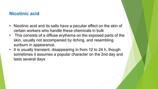 Nicotinic acid
• Nicotinic acid and its salts have a peculiar effect on the skin of
certain workers who handle these chemicals in bulk
• This consists of a diffuse erythema on the exposed parts of the
skin, usually not accompanied by itching, and resembling
sunburn in appearance.
• It is usually transient, disappearing in from 12 to 24 h, though
sometimes it assumes a popular character on the 2nd day and
lasts several days
 