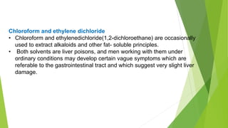 Chloroform and ethylene dichloride
• Chloroform and ethylenedichloride(1,2-dichloroethane) are occasionally
used to extract alkaloids and other fat- soluble principles.
• Both solvents are liver poisons, and men working with them under
ordinary conditions may develop certain vague symptoms which are
referable to the gastrointestinal tract and which suggest very slight liver
damage.
 