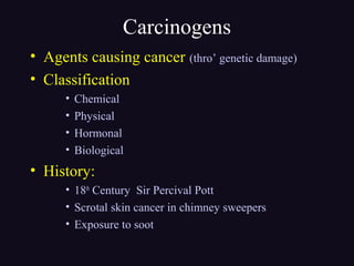 Carcinogens
• Agents causing cancer (thro’ genetic damage)
• Classification
• Chemical
• Physical
• Hormonal
• Biological
• History:
• 18th
Century Sir Percival Pott
• Scrotal skin cancer in chimney sweepers
• Exposure to soot
 