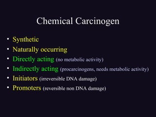 Chemical Carcinogen
• Synthetic
• Naturally occurring
• Directly acting (no metabolic activity)
• Indirectly acting (procarcinogens, needs metabolic activity)
• Initiators (irreversible DNA damage)
• Promoters (reversible non DNA damage)
 