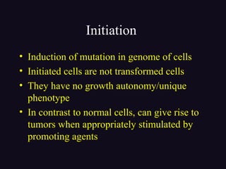 Initiation
• Induction of mutation in genome of cells
• Initiated cells are not transformed cells
• They have no growth autonomy/unique
phenotype
• In contrast to normal cells, can give rise to
tumors when appropriately stimulated by
promoting agents
 