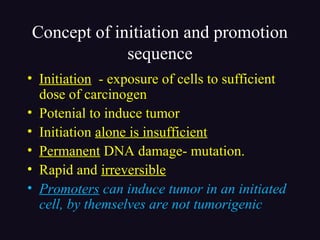 Concept of initiation and promotion
sequence
• Initiation - exposure of cells to sufficient
dose of carcinogen
• Potenial to induce tumor
• Initiation alone is insufficient
• Permanent DNA damage- mutation.
• Rapid and irreversible
• Promoters can induce tumor in an initiated
cell, by themselves are not tumorigenic
 