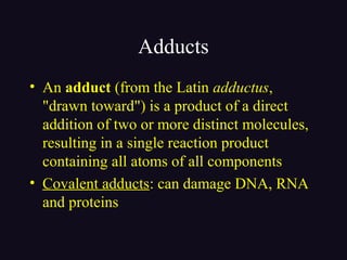 Adducts
• An adduct (from the Latin adductus,
"drawn toward") is a product of a direct
addition of two or more distinct molecules,
resulting in a single reaction product
containing all atoms of all components
• Covalent adducts: can damage DNA, RNA
and proteins
 
