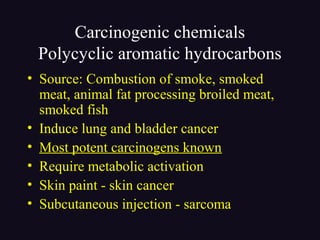 Carcinogenic chemicals
Polycyclic aromatic hydrocarbons
• Source: Combustion of smoke, smoked
meat, animal fat processing broiled meat,
smoked fish
• Induce lung and bladder cancer
• Most potent carcinogens known
• Require metabolic activation
• Skin paint - skin cancer
• Subcutaneous injection - sarcoma
 