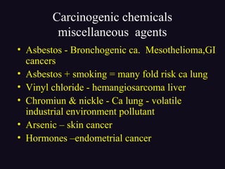Carcinogenic chemicals
miscellaneous agents
• Asbestos - Bronchogenic ca. Mesothelioma,GI
cancers
• Asbestos + smoking = many fold risk ca lung
• Vinyl chloride - hemangiosarcoma liver
• Chromiun & nickle - Ca lung - volatile
industrial environment pollutant
• Arsenic – skin cancer
• Hormones –endometrial cancer
 