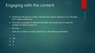 Engaging with the content
 Emphasize the group number indicates the valence electrons. E.g. Nitrogen
has 5 valence electrons.
 Give them examples of different elements were they have to state the
number of valence electrons.
 Exercise:
 State the number of valence electrons in the following elements:
1. Li
2. Be
3. B
4. C
 