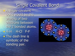 Single Covalent Bond A single covalent bond would be the sharing of two electrons between the 2 bonded atoms. H-H  H-Cl  F-F The dash line is symbolic of the bonding pair. 