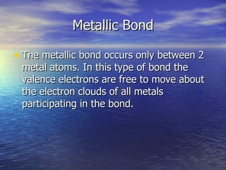 Metallic Bond The metallic bond occurs only between 2 metal atoms. In this type of bond the valence electrons are free to move about the electron clouds of all metals participating in the bond.  