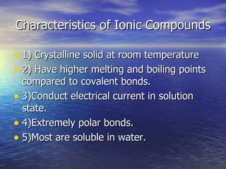 Characteristics of Ionic Compounds 1) Crystalline solid at room temperature 2) Have higher melting and boiling points compared to covalent bonds. 3)Conduct electrical current in solution state. 4)Extremely polar bonds. 5)Most are soluble in water. 
