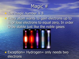 Magic # The magic number is 8 Every atom wants to gain electrons up to 8, or lose electrons to equal zero, In order to be stable just like the noble gases Exception= Hydrogen= only needs two electrons 