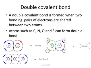 Double covalent bond A double covalent bond is formed when two bonding  pairs of electrons are shared between two atoms. Atoms such as C, N, O and S can form double bond. srsa_July2009 