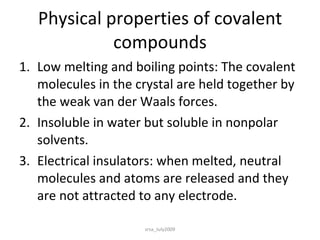 Physical properties of covalent compounds Low melting and boiling points: The covalent molecules in the crystal are held together by the weak van der Waals forces. Insoluble in water but soluble in nonpolar solvents. Electrical insulators: when melted, neutral molecules and atoms are released and they are not attracted to any electrode. srsa_July2009 