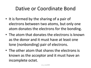 Dative or Coordinate Bond It is formed by the sharing of a pair of electrons between two atoms, but only one atom donates the electrons for the bonding. The atom that donates the electrons is known as the donor and it must have at least one lone (nonbonding) pair of electrons.  The other atom that shares the electrons is known as the acceptor and it must have an incomplete octet. srsa_July2009 