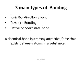 3 main types of  Bonding Ionic Bonding/Ionic bond Covalent Bonding Dative or coordinate bond A chemical bond is a strong attractive force that exists between atoms in a substance srsa_July2009 