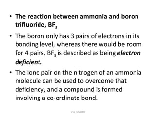 The reaction between ammonia and boron trifluoride, BF 3 The boron only has 3 pairs of electrons in its bonding level, whereas there would be room for 4 pairs. BF 3  is described as being  electron deficient. The lone pair on the nitrogen of an ammonia molecule can be used to overcome that deficiency, and a compound is formed involving a co-ordinate bond. srsa_July2009 