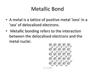 Metallic Bond A metal is a lattice of positive metal 'ions' in a 'sea' of delocalised electrons. Metallic bonding refers to the interaction between the delocalised electrons and the metal nuclei.  srsa_July2009 