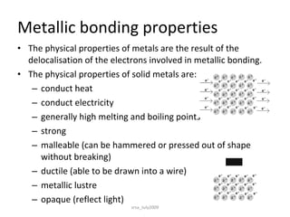 Metallic bonding properties The physical properties of metals are the result of the delocalisation of the electrons involved in metallic bonding.  The physical properties of solid metals are:  conduct heat  conduct electricity  generally high melting and boiling points  strong  malleable (can be hammered or pressed out of shape without breaking)  ductile (able to be drawn into a wire)  metallic lustre  opaque (reflect light)  srsa_July2009 