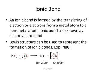 Ionic Bond An ionic bond is formed by the transfering of electron or electrons from a metal atom to a non-metal atom. Ionic bond also known as electrovalent bond. Lewis structure can be used to represent the formation of ionic bonds. Exp: NaCl Na +  2s 2 2p 6   Cl -  3s 2 3p 6 srsa_July2009 