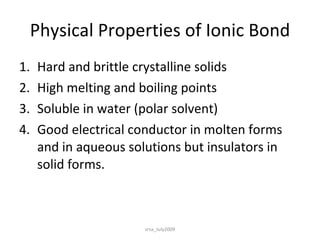 Physical Properties of Ionic Bond Hard and brittle crystalline solids High melting and boiling points Soluble in water (polar solvent) Good electrical conductor in molten forms and in aqueous solutions but insulators in solid forms. srsa_July2009 