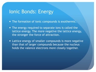 Ionic Bonds: Energy
 The formation of ionic compounds is exothermic.

 The energy required to separate ions is called the
  lattice energy. The more negative the lattice energy,
  the stronger the force of attraction.

 Lattice energy of smaller compounds is more negative
  than that of larger compounds because the nucleus
  holds the valence electrons more closely together.
 