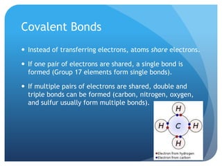 Covalent Bonds
 Instead of transferring electrons, atoms share electrons.

 If one pair of electrons are shared, a single bond is
  formed (Group 17 elements form single bonds).

 If multiple pairs of electrons are shared, double and
  triple bonds can be formed (carbon, nitrogen, oxygen,
  and sulfur usually form multiple bonds).
 