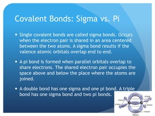 Covalent Bonds: Sigma vs. Pi
 Single covalent bonds are called sigma bonds. Occurs
  when the electron pair is shared in an area centered
  between the two atoms. A sigma bond results if the
  valence atomic orbitals overlap end to end.

 A pi bond is formed when parallel orbitals overlap to
  share electrons. The shared electron pair occupies the
  space above and below the place where the atoms are
  joined.

 A double bond has one sigma and one pi bond. A triple
  bond has one sigma bond and two pi bonds.
 